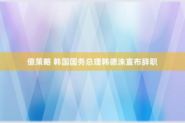 億策略 韩国国务总理韩德洙宣布辞职
