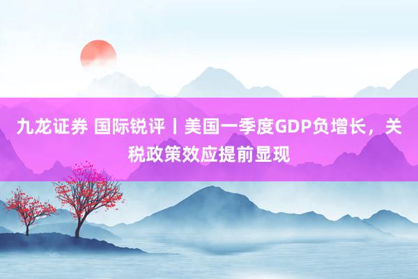 九龙证券 国际锐评丨美国一季度GDP负增长，关税政策效应提前显现
