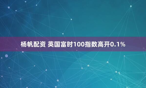 杨帆配资 英国富时100指数高开0.1%