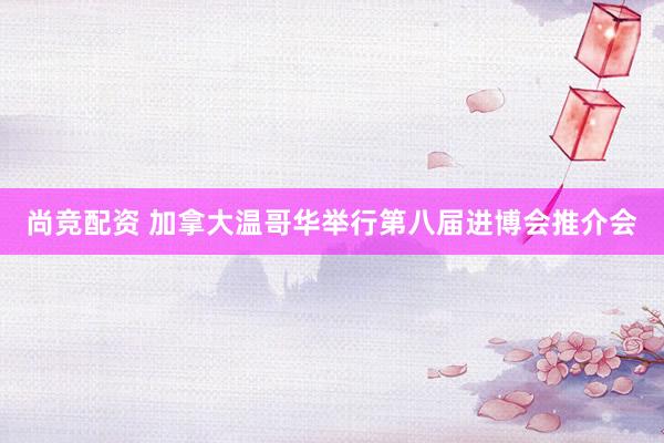 尚竞配资 加拿大温哥华举行第八届进博会推介会