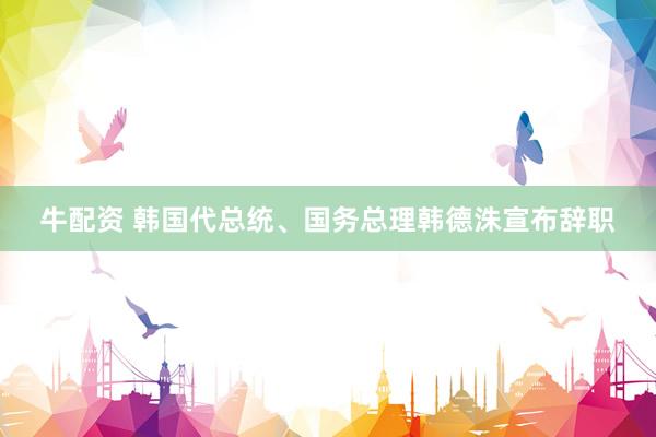 牛配资 韩国代总统、国务总理韩德洙宣布辞职