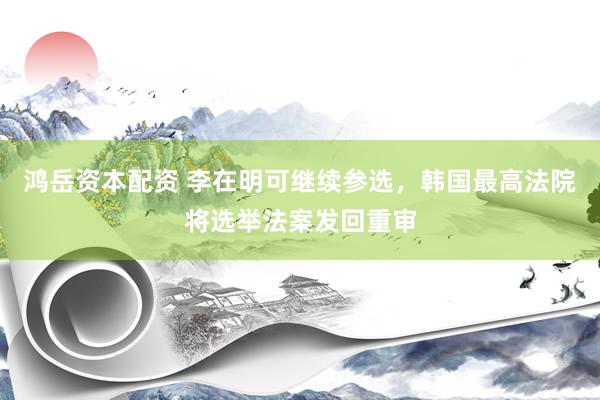 鸿岳资本配资 李在明可继续参选，韩国最高法院将选举法案发回重审