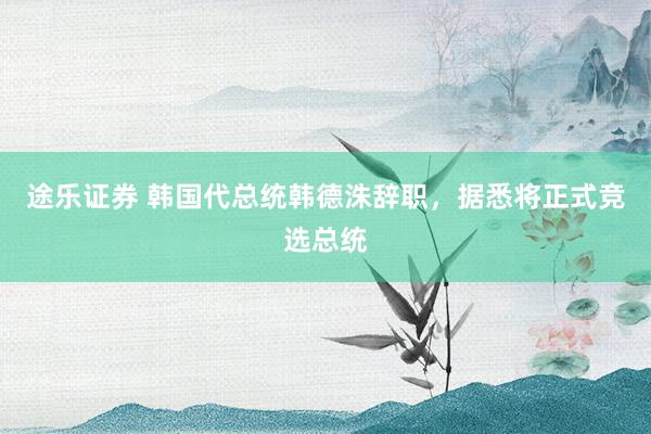 途乐证券 韩国代总统韩德洙辞职，据悉将正式竞选总统