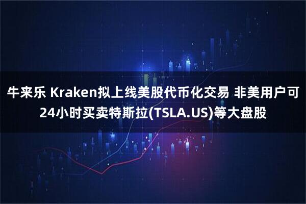 牛来乐 Kraken拟上线美股代币化交易 非美用户可24小时买卖特斯拉(TSLA.US)等大盘股