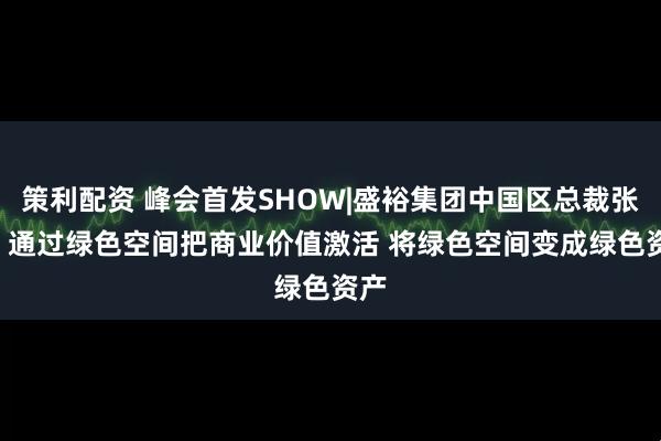 策利配资 峰会首发SHOW|盛裕集团中国区总裁张祺: 通过绿色空间把商业价值激活 将绿色空间变成绿色资产