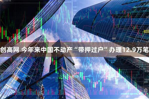创高网 今年来中国不动产“带押过户”办理12.9万笔