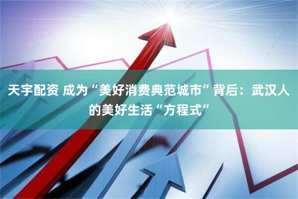 天宇配资 成为“美好消费典范城市”背后：武汉人的美好生活“方程式”