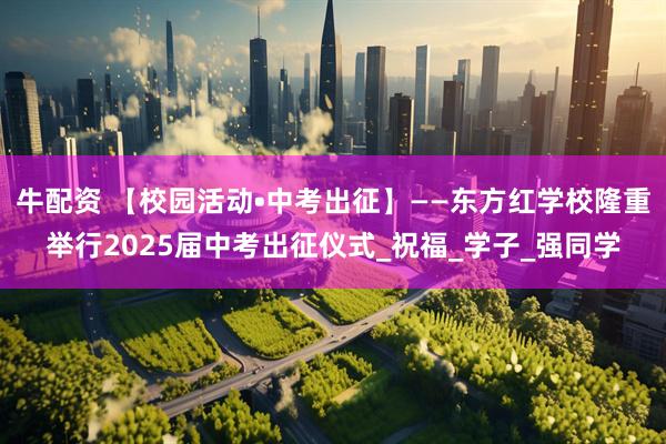 牛配资 【校园活动•中考出征】——东方红学校隆重举行2025届中考出征仪式_祝福_学子_强同学