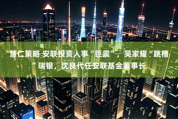 慧仁策略 安联投资人事“巨震”，吴家耀“跳槽”瑞银，沈良代任安联基金董事长