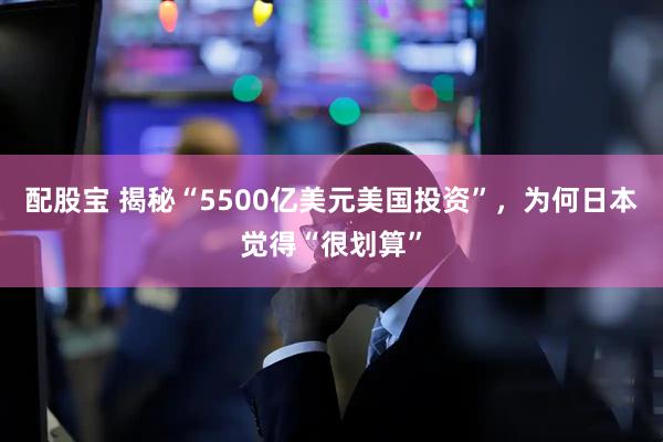 配股宝 揭秘“5500亿美元美国投资”，为何日本觉得“很划算”