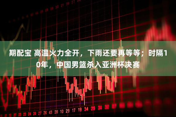 期配宝 高温火力全开，下雨还要再等等；时隔10年，中国男篮杀入亚洲杯决赛