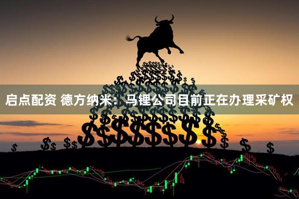 启点配资 德方纳米：马锂公司目前正在办理采矿权