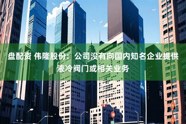 盘配资 伟隆股份：公司没有向国内知名企业提供液冷阀门或相关业务