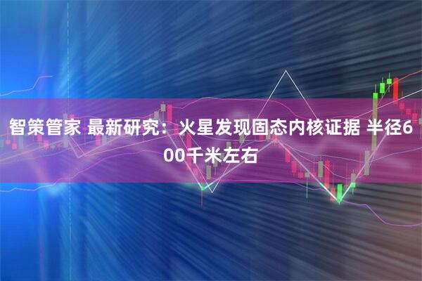 智策管家 最新研究：火星发现固态内核证据 半径600千米左右