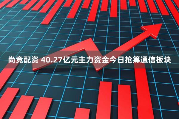 尚竞配资 40.27亿元主力资金今日抢筹通信板块