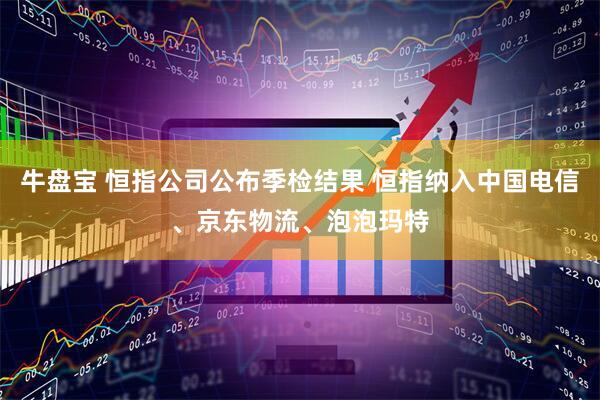 牛盘宝 恒指公司公布季检结果 恒指纳入中国电信、京东物流、泡泡玛特