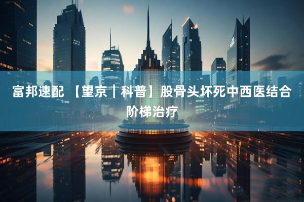 富邦速配 【望京︱科普】股骨头坏死中西医结合阶梯治疗