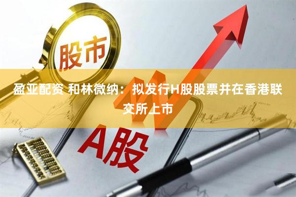 盈亚配资 和林微纳：拟发行H股股票并在香港联交所上市