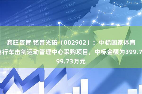 鑫旺资管 铭普光磁（002902）：中标国家体育总局自行车击剑运动管理中心采购项目，中标金额为399.73万元