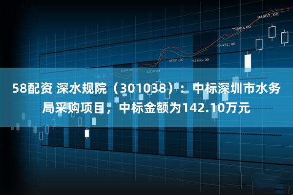 58配资 深水规院（301038）：中标深圳市水务局采购项目，中标金额为142.10万元