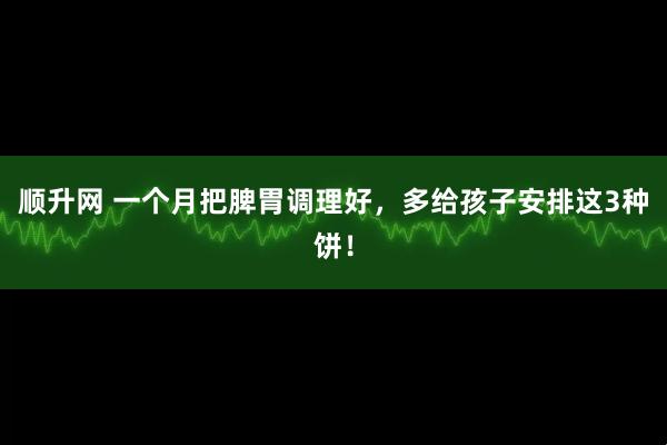 顺升网 一个月把脾胃调理好，多给孩子安排这3种饼！