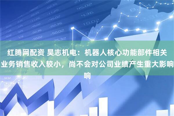 红腾网配资 昊志机电：机器人核心功能部件相关业务销售收入较小，尚不会对公司业绩产生重大影响