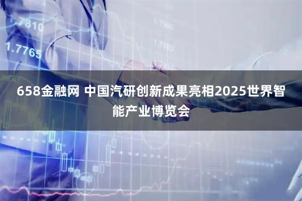 658金融网 中国汽研创新成果亮相2025世界智能产业博览会