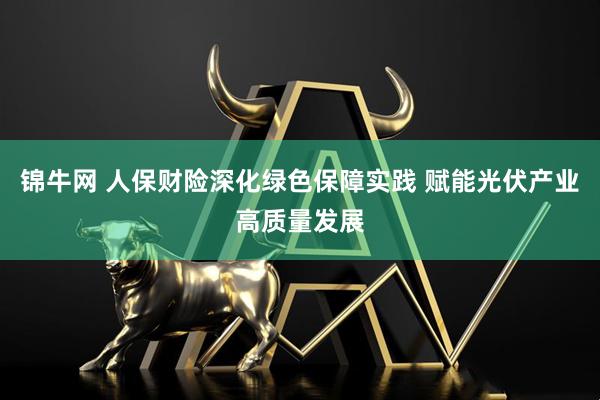 锦牛网 人保财险深化绿色保障实践 赋能光伏产业高质量发展