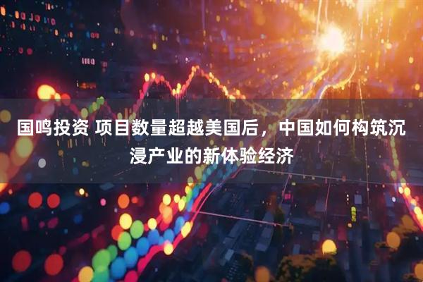 国鸣投资 项目数量超越美国后，中国如何构筑沉浸产业的新体验经济