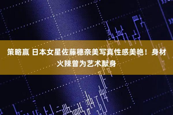 策略赢 日本女星佐藤穗奈美写真性感美艳！身材火辣曾为艺术献身