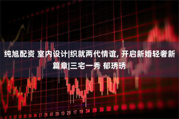 纯旭配资 室内设计|织就两代情谊, 开启新婚轻奢新篇章|三宅一秀 郁琇琇