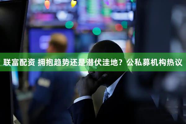 联富配资 拥抱趋势还是潜伏洼地？公私募机构热议